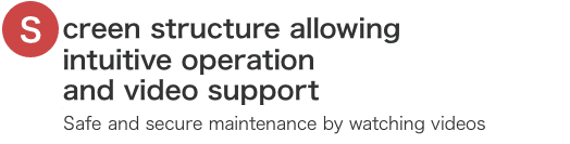 Screen structure allowing intuitive operation and video support. Safe and secure maintenance by watching videos