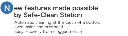 New features made possible by Safe-clean Station. Automatic cleaning at the touch of a button, even inside tye printhead Easy recovery from clogged nozzle